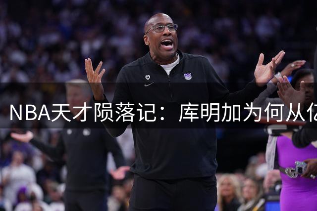 NBA天才陨落记：库明加为何从亿元先生沦为底薪球员？